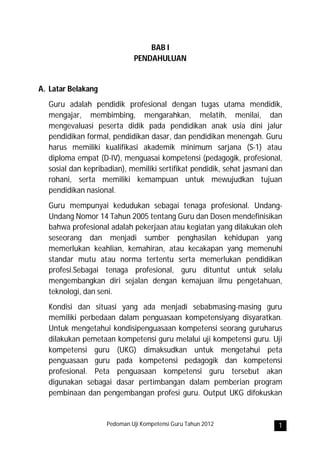 BAB I
                             PENDAHULUAN


A. Latar Belakang
  Guru adalah pendidik profesional dengan tugas utama mendidik,
  mengajar, membimbing, mengarahkan, melatih, menilai, dan
  mengevaluasi peserta didik pada pendidikan anak usia dini jalur
  pendidikan formal, pendidikan dasar, dan pendidikan menengah. Guru
  harus memiliki kualifikasi akademik minimum sarjana (S-1) atau
  diploma empat (D-IV), menguasai kompetensi (pedagogik, profesional,
  sosial dan kepribadian), memiliki sertifikat pendidik, sehat jasmani dan
  rohani, serta memiliki kemampuan untuk mewujudkan tujuan
  pendidikan nasional.
  Guru mempunyai kedudukan sebagai tenaga profesional. Undang-
  Undang Nomor 14 Tahun 2005 tentang Guru dan Dosen mendefinisikan
  bahwa profesional adalah pekerjaan atau kegiatan yang dilakukan oleh
  seseorang dan menjadi sumber penghasilan kehidupan yang
  memerlukan keahlian, kemahiran, atau kecakapan yang memenuhi
  standar mutu atau norma tertentu serta memerlukan pendidikan
  profesi.Sebagai tenaga profesional, guru dituntut untuk selalu
  mengembangkan diri sejalan dengan kemajuan ilmu pengetahuan,
  teknologi, dan seni.
  Kondisi dan situasi yang ada menjadi sebabmasing-masing guru
  memiliki perbedaan dalam penguasaan kompetensiyang disyaratkan.
  Untuk mengetahui kondisipenguasaan kompetensi seorang guruharus
  dilakukan pemetaan kompetensi guru melalui uji kompetensi guru. Uji
  kompetensi guru (UKG) dimaksudkan untuk mengetahui peta
  penguasaan guru pada kompetensi pedagogik dan kompetensi
  profesional. Peta penguasaan kompetensi guru tersebut akan
  digunakan sebagai dasar pertimbangan dalam pemberian program
  pembinaan dan pengembangan profesi guru. Output UKG difokuskan


                    Pedoman Uji Kompetensi Guru Tahun 2012              1
 