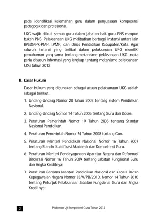 pada identifikasi kelemahan guru dalam penguasaan kompetensi
    pedagogik dan profesional.
    UKG wajib diikuti semua guru dalam jabatan baik guru PNS maupun
    bukan PNS. Pelaksanaan UKG melibatkan berbagai instansi antara lain
    BPSDMPK-PMP, LPMP, dan Dinas Pendidikan Kabupaten/Kota. Agar
    seluruh instansi yang terlibat dalam pelaksanaan UKG memiliki
    pemahaman yang sama tentang mekanisme pelaksanaan UKG, maka
    perlu disusun informasi yang lengkap tentang mekanisme pelaksanaan
    UKG tahun 2012


B. Dasar Hukum
    Dasar hukum yang digunakan sebagai acuan pelaksanaan UKG adalah
    sebagai berikut.
    1. Undang-Undang Nomor 20 Tahun 2003 tentang Sistem Pendidikan
       Nasional.
    2. Undang-Undang Nomor 14 Tahun 2005 tentang Guru dan Dosen.
    3. Peraturan Pemerintah Nomor 19 Tahun 2005 tentang Standar
       Nasional Pendidikan.
    4. Peraturan Pemerintah Nomor 74 Tahun 2008 tentang Guru
    5. Peraturan Menteri Pendidikan Nasional Nomor 16 Tahun 2007
       tentang Standar Kualifikasi Akademik dan Kompetensi Guru.
    6. Peraturan Menteri Pendayagunaan Aparatur Negara dan Reformasi
       Birokrasi Nomor 16 Tahun 2009 tentang Jabatan Fungsional Guru
       dan Angka Kreditnya;
    7. Peraturan Bersama Menteri Pendidikan Nasional dan Kepala Badan
       Kepegawaian Negara Nomor 03/V/PB/2010, Nomor 14 Tahun 2010
       tentang Petunjuk Pelaksanaan Jabatan Fungsional Guru dan Angka
       Kreditnya;




2                   Pedoman Uji Kompetensi Guru Tahun 2012
 