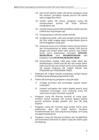 Pedoman Penyelenggaraan Uji Kompetensi Keahlian SMK Tahun Pelajaran 2013/2014

14) lima menit sebelum waktu UN selesai, pengawas ruang
UN memberi peringatan kepada peserta UN bahwa
waktu tinggal lima menit;

15) setelah waktu UN selesai, pengawas ruang UN
mempersilakan
peserta
UN
untuk
berhenti
mengerjakan soal;
16) mempersilakan peserta UN meletakkan naskah soal dan
LJUN di atas meja dengan rapi;
17) mengumpulkan LJUN dan naskah soal UN;

18) menghitung jumlah LJUN sama dengan jumlah peserta
UN. Bila sudah lengkap dapat mempersilakan peserta
UN meninggalkan ruang ujian;
19) menyusun secara urut LJUN dari nomor peserta terkecil
dan memasukkannya ke dalam amplop LJUN disertai
dengan satu lembar daftar hadir peserta, satu lembar
berita acara pelaksanaan, kemudian
serta
oleh
pengawas ruang
;
c.

d.

e.
f.

g.

20) menyerahkan amplop LJUN yang sudah dilem dan
ditandatangani, naskah soal UN, dan satu lembar daftar
hadir peserta dan satu lembar berita acara pelaksanaan
UN kepada Pelaksana UN Tingkat Sekolah oleh
PENGAWAS dari PERGURUAN TINGGI.
Pelaksana UN Tingkat Sekolah membubuhi stempel Satuan
Pendidikan pada amplop pengembalian LJUN.
Selama UN berlangsung, pengawas ruang UN wajib:
1)
2)

menjaga ketertiban dan ketenangan suasana sekitar
ruang ujian;

memberi peringatan dan sanksi kepada peserta yang
melakukan kecurangan; serta melarang orang lain
selain peserta ujian memasuki ruang UN.

Pengawas ruang UN dilarang merokok di ruang ujian,
memberi isyarat, petunjuk, dan bantuan apapun kepada
peserta berkaitan dengan jawaban dari soal UN yang
diujikan;

Pengawas ruang UN mencatat pada lembar berita acara
pelaksanaan ujian jika terjadi laporan mengenai
ketidakterbacaan soal, soal yang kurang lengkap, serta yang
meragukan jawabannya;
Pengawas ruang UN dilarang membawa dan mengaktifkan
alat komunikasi elektronik ke dalam ruang UN selama ujian
berlangsung.

9

 