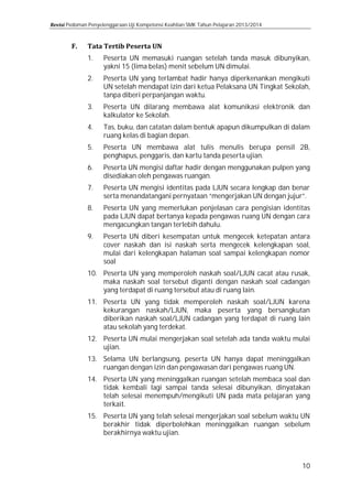 Pedoman Penyelenggaraan Uji Kompetensi Keahlian SMK Tahun Pelajaran 2013/2014

1.

Peserta UN memasuki ruangan setelah tanda masuk dibunyikan,
yakni 15 (lima belas) menit sebelum UN dimulai.

3.

Peserta UN dilarang membawa alat komunikasi elektronik dan
kalkulator ke Sekolah.

2.
4.
5.
6.
7.
8.
9.

Peserta UN yang terlambat hadir hanya diperkenankan mengikuti
UN setelah mendapat izin dari ketua Pelaksana UN Tingkat Sekolah,
tanpa diberi perpanjangan waktu.
Tas, buku, dan catatan dalam bentuk apapun dikumpulkan di dalam
ruang kelas di bagian depan.

Peserta UN membawa alat tulis menulis berupa pensil 2B,
penghapus, penggaris, dan kartu tanda peserta ujian.

Peserta UN mengisi daftar hadir dengan menggunakan pulpen yang
disediakan oleh pengawas ruangan.
Peserta UN mengisi identitas pada LJUN secara lengkap dan benar
serta menandatangani pernyataan “mengerjakan UN dengan jujur”.

Peserta UN yang memerlukan penjelasan cara pengisian identitas
pada LJUN dapat bertanya kepada pengawas ruang UN dengan cara
mengacungkan tangan terlebih dahulu.

Peserta UN diberi kesempatan untuk mengecek ketepatan antara
cover naskah dan isi naskah serta mengecek kelengkapan soal,
mulai dari kelengkapan halaman soal sampai kelengkapan nomor
soal

10. Peserta UN yang memperoleh naskah soal/LJUN cacat atau rusak,
maka naskah soal tersebut diganti dengan naskah soal cadangan
yang terdapat di ruang tersebut atau di ruang lain.

11. Peserta UN yang tidak memperoleh naskah soal/LJUN karena
kekurangan naskah/LJUN, maka peserta yang bersangkutan
diberikan naskah soal/LJUN cadangan yang terdapat di ruang lain
atau sekolah yang terdekat.

12. Peserta UN mulai mengerjakan soal setelah ada tanda waktu mulai
ujian.
13. Selama UN berlangsung, peserta UN hanya dapat meninggalkan
ruangan dengan izin dan pengawasan dari pengawas ruang UN.

14. Peserta UN yang meninggalkan ruangan setelah membaca soal dan
tidak kembali lagi sampai tanda selesai dibunyikan, dinyatakan
telah selesai menempuh/mengikuti UN pada mata pelajaran yang
terkait.
15. Peserta UN yang telah selesai mengerjakan soal sebelum waktu UN
berakhir tidak diperbolehkan meninggalkan ruangan sebelum
berakhirnya waktu ujian.

10

 