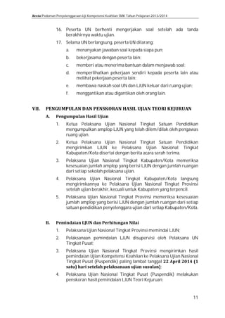Pedoman Penyelenggaraan Uji Kompetensi Keahlian SMK Tahun Pelajaran 2013/2014

16. Peserta UN berhenti mengerjakan soal setelah ada tanda
berakhirnya waktu ujian.
17. Selama UN berlangsung, peserta UN dilarang:
a.

menanyakan jawaban soal kepada siapa pun;

e.

membawa naskah soal UN dan LJUN keluar dari ruang ujian;

b.
c.

d.
f.

bekerjasama dengan peserta lain;

memberi atau menerima bantuan dalam menjawab soal;

memperlihatkan pekerjaan sendiri kepada peserta lain atau
melihat pekerjaan peserta lain;
menggantikan atau digantikan oleh orang lain.

1.

Ketua Pelaksana Ujian Nasional Tingkat Satuan Pendidikan
mengumpulkan amplop LJUN yang telah dilem/dilak oleh pengawas
ruang ujian.

3.

Pelaksana Ujian Nasional Tingkat Kabupaten/Kota memeriksa
kesesuaian jumlah amplop yang berisi LJUN dengan jumlah ruangan
dari setiap sekolah pelaksana ujian.

2.
4.
5.
1.
2.
3.
4.

Ketua Pelaksana Ujian Nasional Tingkat Satuan Pendidikan
mengirimkan LJUN ke Pelaksana Ujian Nasional Tingkat
Kabupaten/Kota disertai dengan berita acara serah terima.
Pelaksana Ujian Nasional Tingkat Kabupaten/Kota langsung
mengirimkannya ke Pelaksana Ujian Nasional Tingkat Provinsi
setelah ujian berakhir, kecuali untuk Kabupaten yang terpencil.
Pelaksana Ujian Nasional Tingkat Provinsi memeriksa kesesuaian
jumlah amplop yang berisi LJUN dengan jumlah ruangan dari setiap
satuan pendidikan penyelenggara ujian dari setiap Kabupaten/Kota.
Pelaksana Ujian Nasional Tingkat Provinsi memindai LJUN;

Pelaksanaan pemindaian LJUN disupervisi oleh Pelaksana UN
Tingkat Pusat;

Pelaksana Ujian Nasional Tingkat Provinsi mengirimkan hasil
pemindaian Ujian Kompetensi Keahlian ke Pelaksana Ujian Nasional
Tingkat Pusat (Puspendik) paling lambat tanggal
;
Pelaksana Ujian Nasional Tingkat Pusat (Puspendik) melakukan
penskoran hasil pemindaian LJUN Teori Kejuruan;

11

 