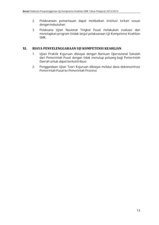 Pedoman Penyelenggaraan Uji Kompetensi Keahlian SMK Tahun Pelajaran 2013/2014

2.

Pelaksanaan pemantauan dapat melibatkan institusi terkait sesuai
dengan kebutuhan;

1.

Ujian Praktik Kejuruan dibiayai dengan Bantuan Operasional Sekolah
dari Pemerintah Pusat dengan tidak menutup peluang bagi Pemerintah
Daerah untuk dapat berkontribusi;

3.

2.

Pelaksana Ujian Nasional Tingkat Pusat melakukan evaluasi dan
menetapkan program tindak lanjut pelaksanaan Uji Kompetensi Keahlian
SMK.

Penggandaan Ujian Teori Kejuruan dibiayai melalui dana dekonsentrasi
Pemerintah Pusat ke Pemerintah Provinsi.

13

 