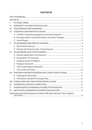 KATA PENGANTAR........................................................................................................................... i
DAFTAR ISI.......................................................................................................................................ii
I.

II.

III.
IV.
V.

VI.

PETUNJUK UMUM .................................................................................................................. 1
PERANGKAT UJI KOMPETENSI KEAHLIAN ......................................................................... 1
PENGGANDAAN DAN PENGIRIMAN ..................................................................................... 2
PERSIAPAN UJIAN PRAKTIK KEJURUAN ............................................................................. 3
A. Verifikasi Tempat Penyelenggaraan Ujian Praktik Kejuruan............................................ 3
B. Persyaratan Dunia Usaha/Dunia Industri atau Institusi Pasangan ..................................... 3
PELAKSANAAN UJIAN PRAKTIK KEJURUAN ....................................................................... 4
C. Asesor/Penguji ................................................................................................................... 4
A. Ujian Praktik Kejuruan..................................................................................................... 4
PELAKSANAAN UJIAN TEORI KEJURUAN ............................................................................ 5
B. Penilaian dan Penskoran Ujian Praktik Kejuruan ............................................................. 5
A. Soal dan Jadwal Ujian Teori Kejuruan ............................................................................ 5
B. Ruang Ujian Teori Kejuruan ............................................................................................ 6
C. Pengawas Satuan Pendidikan.......................................................................................... 6
D. Pengawas Ruang UN......................................................................................................... 7
E. Tata Tertib Pengawas Ruang UN..................................................................................... 7
F. Tata Tertib Peserta UN................................................................................................... 10

VII. PENGUMPULAN DAN PENSKORAN HASIL UJIAN TEORI KEJURUAN.............................. 11
A. Pengumpulan Hasil Ujian............................................................................................... 11
B. Pemindaian LJUN dan Perhitungan Nilai...................................................................... 11

VIII. PENGOLAHAN HASIL DAN PENENTUAN KELULUSAN..................................................... 12
IX.
X.

XI.

PENERBITAN SERTIFIKAT KOMPETENSI.......................................................................... 12
PEMANTAUAN PELAKSANAAN UJI KOMPETENSI KEAHLIAN ........................................ 12
BIAYA PENYELENGGARAAN UJI KOMPETENSI KEAHLIAN ............................................. 13

Daftar Nama dan Kode Kompetensi Keahlian SMK Ujian Nasional Tahun Pelajaran
2013/2014 ............................................................................................................................ 14

ii

 