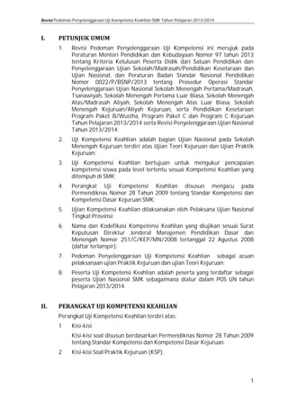 Pedoman Penyelenggaraan Uji Kompetensi Keahlian SMK Tahun Pelajaran 2013/2014

1.

2.
3.
4.
5.
6.
7.
8.

Revisi Pedoman Penyelenggaraan Uji Kompetensi ini merujuk pada
Peraturan Menteri Pendidikan dan Kebudayaan Nomor 97 tahun 2013
tentang Kriteria Kelulusan Peserta Didik dari Satuan Pendidikan dan
Penyelenggaraan Ujian Sekolah/Madrasah/Pendidikan Kesetaraan dan
Ujian Nasional, dan Peraturan Badan Standar Nasional Pendidikan
Nomor 0022/P/BSNP/2013 tentang Prosedur Operasi Standar
Penyelenggaraan Ujian Nasional Sekolah Menengah Pertama/Madrasah,
Tsanawiyah, Sekolah Menengah Pertama Luar Biasa, Sekolah Menengah
Atas/Madrasah Aliyah, Sekolah Menengah Atas Luar Biasa, Sekolah
Menengah Kejuruan/Aliyah Kejuruan, serta Pendidikan Kesetaraan
Program Paket B/Wustha, Program Paket C dan Program C Kejuruan
Tahun Pelajaran 2013/2014 serta Revisi Penyelenggaraan Ujian Nasional
Tahun 2013/2014;
Uji Kompetensi Keahlian adalah bagian Ujian Nasional pada Sekolah
Menengah Kejuruan terdiri atas Ujian Teori Kejuruan dan Ujian Praktik
Kejuruan;
Uji Kompetensi Keahlian bertujuan untuk mengukur pencapaian
kompetensi siswa pada level tertentu sesuai Kompetensi Keahlian yang
ditempuh di SMK;

Perangkat Uji Kompetensi Keahlian disusun mengacu pada
Permendiknas Nomor 28 Tahun 2009 tentang Standar Kompetensi dan
Kompetensi Dasar Kejuruan SMK;
Ujian Kompetensi Keahlian dilaksanakan oleh Pelaksana Ujian Nasional
Tingkat Provinsi;
Nama dan Kodefikasi Kompetensi Keahlian yang diujikan sesuai Surat
Keputusan Direktur Jenderal Manajemen Pendidikan Dasar dan
Menengah Nomor 251/C/KEP/MN/2008 tertanggal 22 Agustus 2008
(daftar terlampir);

Pedoman Penyelenggaraan Uji Kompetensi Keahlian sebagai acuan
pelaksanaan ujian Praktik Kejuruan dan ujian Teori Kejuruan;

Peserta Uji Kompetensi Keahlian adalah peserta yang terdaftar sebagai
peserta Ujian Nasional SMK sebagaimana diatur dalam POS UN tahun
Pelajaran 2013/2014.

Perangkat Uji Kompetensi Keahlian terdiri atas:
1
2

Kisi-kisi

Kisi-kisi soal disusun berdasarkan Permendiknas Nomor 28 Tahun 2009
tentang Standar Kompetensi dan Kompetensi Dasar Kejuruan.
Kisi-kisi Soal Praktik Kejuruan (KSP).

1

 