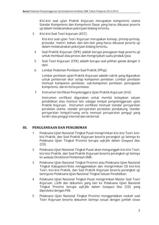 Pedoman Penyelenggaraan Uji Kompetensi Keahlian SMK Tahun Pelajaran 2013/2014

Kisi-kisi soal ujian Praktik Kejuruan merupakan kompetensi utama
Standar Kompetensi dan Kompetensi Dasar yang harus dikuasai peserta
uji dalam melaksanakan pekerjaan bidang tertentu.

3

Kisi-kisi Soal Teori kejuruan (KST).
4
5
6
7

Kisi-kisi soal ujian Teori Kejuruan merupakan konsep, prinsip-prinsip,
prosedur, materi, bahan, dan lain-lain yang harus dikuasai peserta uji
dalam melaksanakan pekerjaan bidang tertentu.

Soal Praktik Kejuruan (SPK) adalah berupa penugasan bagi peserta uji
untuk membuat atau proses dan mengerjakan suatu produk/jasa.
Soal Teori Kejuruan (STK) adalah berupa soal pilihan ganda dengan 5
opsi.
Lembar Pedoman Penilaian Soal Praktik (PPsp).

Lembar penilaian ujian Praktik Kejuruan adalah rubrik yang digunakan
untuk pemberian skor setiap komponen penilaian. Lembar penilaian
memuat komponen penilaian, sub-komponen penilaian, pencapaian
kompetensi, dan kriteria penilaian.
Instrumen Verifikasi Penyelenggara Ujian Praktik Kejuruan (InV).

Instrumen verifikasi digunakan untuk menilai kelayakan satuan
pendidikan atau institusi lain sebagai tempat penyelenggaraan ujian
Praktik Kejuruan. Instrumen verifikasi memuat standar persyaratan
peralatan utama, standar persyaratan peralatan pendukung, standar
persyaratan tempat/ruang serta memuat persyaratan penguji yang
terdiri atas penguji internal dan eksternal.

1

Pelaksana Ujian Nasional Tingkat Pusat mengirimkan kisi-kisi Teori, kisikisi Praktik, dan Soal Praktik Kejuruan beserta perangkat uji lainnya ke
Pelaksana Ujian Tingkat Provinsi berupa
dalam
(CD);

3

Pelaksana Ujian Nasional Tingkat Provinsi atau Pelaksana Ujian Nasional
Tingkat Kabupaten/Kota menggandakan dan mengirimkan CD kisi-kisi
Teori, kisi-kisi Praktik, dan Soal Praktik Kejuruan beserta perangkat uji
lainnya ke Pelaksana Ujian Nasional Tingkat Satuan Pendidikan;

2

4
5

Pelaksana Ujian Nasional Tingkat Pusat akan mengunggah kisi-kisi Teori,
kisi-kisi Praktik, dan Soal Praktik Kejuruan beserta perangkat uji lainnya
ke
Direktorat Pembinaan SMK;

Pelaksana Ujian Nasional Tingkat Pusat mengirimkan Master Soal Teori
Kejuruan, LJUN dan dokumen yang lain ke Pelaksana Ujian Nasional
Tingkat Provinsi berupa
dalam
(CD) yang
diproteksi dengan PIN;
Pelaksana Ujian Nasional Tingkat Provinsi menggandakan naskah soal
Teori Kejuruan beserta dokumen lainnya sesuai dengan jumlah siswa

2

 