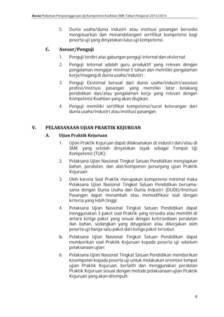 Pedoman Penyelenggaraan Uji Kompetensi Keahlian SMK Tahun Pelajaran 2013/2014

5.
1.
2.
3.
4.

Dunia usaha/dunia industri atau institusi pasangan bersedia
mengeluarkan dan menandatangani sertifikat kompetensi bagi
peserta uji yang dinyatakan lulus uji kompetensi;
Penguji terdiri atas gabungan penguji internal dan eksternal;

Penguji Internal adalah guru produktif yang relevan dengan
pengalaman mengajar minimal 5 tahun dan memiliki pengalaman
kerja/magang di dunia usaha/industri ;

Penguji Eksternal berasal dari dunia usaha/industri/asosiasi
profesi/institusi pasangan yang memiliki latar belakang
pendidikan dan/atau pengalaman kerja yang relevan dengan
Kompetensi Keahlian yang akan diujikan;
Penguji memiliki sertifikat kompetensi/surat keterangan dari
dunia usaha/industri atau institusi pasangan.

1.

Ujian Praktik Kejuruan dapat dilaksanakan di industri dan/atau di
SMK yang setelah dinyatakan layak sebagai Tempat Uji
Kompetensi (TUK);

3.

Oleh karena Soal Praktik merupakan kompetensi minimal maka
Pelaksana Ujian Nasional Tingkat Satuan Pendidikan bersamasama dengan Dunia Usaha dan Dunia Industri (DUDI)/Institusi
Pasangan dapat menambah atau memodifikasi soal dengan
kriteria yang lebih tinggi;

2.

4.
5.
6.

Pelaksana Ujian Nasional Tingkat Satuan Pendidikan menyiapkan
bahan, peralatan, dan alat/komponen penunjang ujian Praktik
Kejuruan;
Pelaksana Ujian Nasional Tingkat Satuan Pendidikan dapat
menggunakan 3 paket soal Praktik yang tersedia atau memilih di
antara ketiga paket yang sesuai dengan ketersediaan peralatan
dan bahan, sedangkan yang ditugaskan atau dikerjakan oleh
peserta uji hanya satu paket dari ketiga paket tersebut;

Pelaksana Ujian Nasional Tingkat Satuan Pendidikan dapat
memberikan soal Praktik Kejuruan kepada peserta uji sebelum
pelaksanaan ujian;

Pelaksana Ujian Nasional Tingkat Satuan Pendidikan memberikan
kesempatan kepada peserta uji untuk melakukan orientasi tempat
ujian Praktik Kejuruan, berlatih dan menggunakan peralatan
Praktik Kejuruan sesuai dengan metode pelaksanaan ujian Praktik
Kejuruan yang akan ditempuh;
4

 