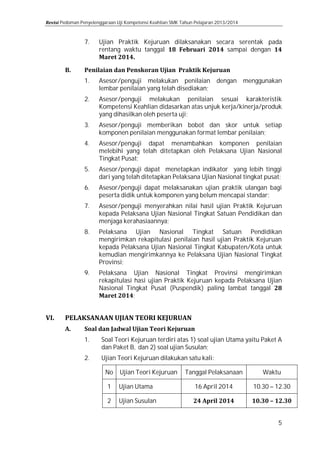 Pedoman Penyelenggaraan Uji Kompetensi Keahlian SMK Tahun Pelajaran 2013/2014

7.
1.
2.
3.
4.
5.
6.
7.
8.
9.

1.
2.

Ujian Praktik Kejuruan dilaksanakan secara serentak pada
rentang waktu tanggal
sampai dengan
Asesor/penguji melakukan penilaian dengan menggunakan
lembar penilaian yang telah disediakan;
Asesor/penguji melakukan penilaian sesuai karakteristik
Kompetensi Keahlian didasarkan atas unjuk kerja/kinerja/produk
yang dihasilkan oleh peserta uji;
Asesor/penguji memberikan bobot dan skor untuk setiap
komponen penilaian menggunakan format lembar penilaian;

Asesor/penguji dapat menambahkan komponen penilaian
melebihi yang telah ditetapkan oleh Pelaksana Ujian Nasional
Tingkat Pusat;
Asesor/penguji dapat menetapkan indikator yang lebih tinggi
dari yang telah ditetapkan Pelaksana Ujian Nasional tingkat pusat;

Asesor/penguji dapat melaksanakan ujian praktik ulangan bagi
peserta didik untuk komponen yang belum mencapai standar;

Asesor/penguji menyerahkan nilai hasil ujian Praktik Kejuruan
kepada Pelaksana Ujian Nasional Tingkat Satuan Pendidikan dan
menjaga kerahasiaannya;

Pelaksana Ujian Nasional Tingkat Satuan Pendidikan
mengirimkan rekapitulasi penilaian hasil ujian Praktik Kejuruan
kepada Pelaksana Ujian Nasional Tingkat Kabupaten/Kota untuk
kemudian mengirimkannya ke Pelaksana Ujian Nasional Tingkat
Provinsi;
Pelaksana Ujian Nasional Tingkat Provinsi mengirimkan
rekapitulasi hasi ujian Praktik Kejuruan kepada Pelaksana Ujian
Nasional Tingkat Pusat (Puspendik) paling lambat tanggal
;
Soal Teori Kejuruan terdiri atas 1) soal ujian Utama yaitu Paket A
dan Paket B, dan 2) soal ujian Susulan;
Ujian Teori Kejuruan dilakukan satu kali:
No
1
2

Ujian Teori Kejuruan

Ujian Utama

Ujian Susulan

Tanggal Pelaksanaan
16 April 2014

Waktu

10.30 – 12.30
5

 