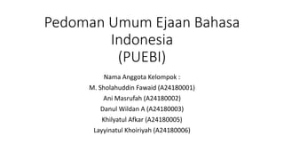 Pedoman Umum Ejaan Bahasa
Indonesia
(PUEBI)
Nama Anggota Kelompok :
M. Sholahuddin Fawaid (A24180001)
Ani Masrufah (A24180002)
Danul Wildan A (A24180003)
Khilyatul Afkar (A24180005)
Layyinatul Khoiriyah (A24180006)
 