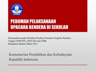 PEDOMAN PELAKSANAAN
UPACARA BENDERA DI SEKOLAH
Kementerian Pendidikan dan Kebudayaan
Republik Indonesia
Disampaikan pada Pelatihan Pembina Pasukan Pengibar Bendera
Tingkat SMP/MTs, SMA/MA dan SMK
Kabupaten Bintan Tahun 2013
 