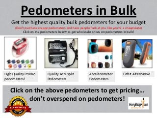 Pedometers in Bulk
Get the highest quality bulk pedometers for your budget
(Don’t purchase crappy pedometers and have people look at you like you’re a cheapskate)
Click on the pedometers below to get wholesale prices on pedometers in bulk!
Click on the above pedometers to get pricing…
don’t overspend on pedometers!
High Quality Promo
pedometers!
Quality Accusplit
Pedometers
Accelerometer
Pedometers
Fitbit Alternative
 