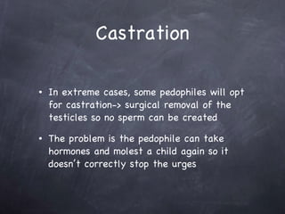 Castration In extreme cases, some pedophiles will opt for castration-> surgical removal of the testicles so no sperm can be created  The problem is the pedophile can take hormones and molest a child again so it doesn’t correctly stop the urges  