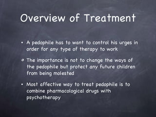 Overview of Treatment A pedophile has to want to control his urges in order for any type of therapy to work  The importance is not to change the ways of the pedophile but protect any future children from being molested  Most affective way to treat pedophile is to combine pharmacological drugs with psychotherapy 