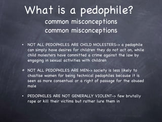 What is a pedophile?  common misconceptions common misconceptions NOT ALL PEDOPHILES ARE CHILD MOLESTERS-> a pedophile can simply have desires for children they do not act on, while child molesters have committed a crime against the law by engaging in sexual activities with children  NOT ALL PEDOPHILES ARE MEN-> society is less likely to chastise women for being technical pedophiles because it is seen as more consentual or a right of passage for the abused male PEDOPHILES ARE NOT GENERALLY VIOLENT-> few brutally rape or kill their victims but rather lure them in 