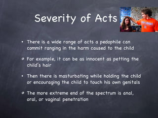 Severity of Acts There is a wide range of acts a pedophile can commit ranging in the harm caused to the child  For example, it can be as innocent as petting the child’s hair  Then there is masturbating while holding the child or encouraging the child to touch his own genitals The more extreme end of the spectrum is anal, oral, or vaginal penetration  