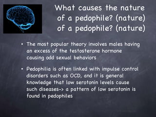 What causes the nature  of a pedophile? (nature) of a pedophile? (nature) The most popular theory involves males having an excess of the testosterone hormone causing odd sexual behaviors  Pedophilia is often linked with impulse control disorders such as OCD, and it is general knowledge that low serotonin levels cause such diseases-> a pattern of low serotonin is found in pedophiles 