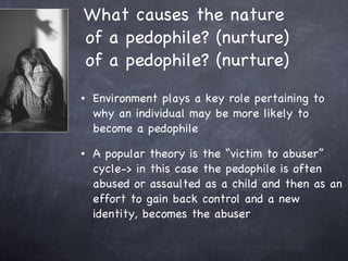 What causes the nature  of a pedophile? (nurture) of a pedophile? (nurture) Environment plays a key role pertaining to why an individual may be more likely to become a pedophile  A popular theory is the “victim to abuser” cycle-> in this case the pedophile is often abused or assaulted as a child and then as an effort to gain back control and a new identity, becomes the abuser 