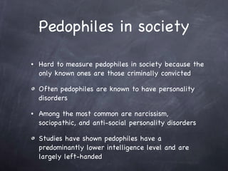 Pedophiles in society Hard to measure pedophiles in society because the only known ones are those criminally convicted Often pedophiles are known to have personality disorders  Among the most common are narcissism, sociopathic, and anti-social personality disorders  Studies have shown pedophiles have a predominantly lower intelligence level and are largely left-handed 