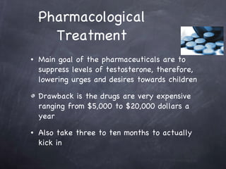 Pharmacological Treatment Main goal of the pharmaceuticals are to suppress levels of testosterone, therefore, lowering urges and desires towards children Drawback is the drugs are very expensive ranging from $5,000 to $20,000 dollars a year Also take three to ten months to actually kick in  