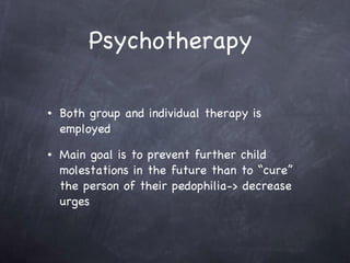 Psychotherapy  Both group and individual therapy is employed  Main goal is to prevent further child molestations in the future than to “cure” the person of their pedophilia-> decrease urges  