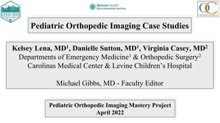 Pediatric Orthopedic Imaging Case Studies
Kelsey Lena, MD1, Danielle Sutton, MD1, Virginia Casey, MD2
Departments of Emergency Medicine1 & Orthopedic Surgery2
Carolinas Medical Center & Levine Children’s Hospital
Michael Gibbs, MD - Faculty Editor
Pediatric Orthopedic Imaging Mastery Project
April 2022
 