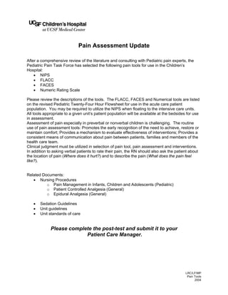 Pain Assessment Update
After a comprehensive review of the literature and consulting with Pediatric pain experts, the
Pediatric Pain Task Force has selected the following pain tools for use in the Children’s
Hospital:
• NIPS
• FLACC
• FACES
• Numeric Rating Scale
Please review the descriptions of the tools. The FLACC, FACES and Numerical tools are listed
on the revised Pediatric Twenty-Four Hour Flowsheet for use in the acute care patient
population. You may be required to utilize the NIPS when floating to the intensive care units.
All tools appropriate to a given unit’s patient population will be available at the bedsides for use
in assessment.
Assessment of pain especially in preverbal or nonverbal children is challenging. The routine
use of pain assessment tools: Promotes the early recognition of the need to achieve, restore or
maintain comfort; Provides a mechanism to evaluate effectiveness of interventions; Provides a
consistent means of communication about pain between patients, families and members of the
health care team.
Clinical judgment must be utilized in selection of pain tool, pain assessment and interventions.
In addition to asking verbal patients to rate their pain, the RN should also ask the patient about
the location of pain (Where does it hurt?) and to describe the pain (What does the pain feel
like?).

Related Documents:
• Nursing Procedures
o Pain Management in Infants, Children and Adolescents (Pediatric)
o Patient Controlled Analgesia (General)
o Epidural Analgesia (General)
•
•
•

Sedation Guidelines
Unit guidelines
Unit standards of care

Please complete the post-test and submit it to your
Patient Care Manager.

LRC/LF/MP
Pain Tools
2004

 