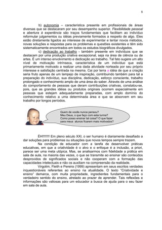 8
b) autonomia – característica presente em profissionais de áreas
diversas que se destacaram por seu desempenho superior. Flexibilidade pessoal
e abertura à experiência são traços fundamentais que facilitam ao indivíduo
reformular julgamentos ou idéias previamente formados a respeito de algo. Eles
estão diretamente ligados ao interesse de experimentar e tentar novos métodos,
novas soluções e respostas para os problemas e questões existentes e têm sido
sistematicamente encontrados em todos os estudos biográficos divulgados.
c) dedicação ao trabalho - também presente em indivíduos que se
destacam por uma produção criativa excepcional, seja na área de ciência ou de
artes. É um intenso envolvimento e dedicação ao trabalho. Tal fato sugere um alto
nível de motivação intrínseca, característica de um indivíduo que está
primariamente motivado a realizar uma dada atividade norteada por seu próprio
interesse e satisfação centrada na mesma. Cai por terra a idéia de que a criação
seria fruto apenas de um lampejo de inspiração, contribuindo também para tal a
preparação do indivíduo, sua disciplina, dedicação, esforço consciente, trabalho
prolongado e conhecimento amplo de uma área do saber. Através de uma análise
do comportamento de pessoas que deram contribuições criativas, constatou-se,
pois, que as grandes idéias ou produtos originais ocorrem especialmente em
pessoas que estejam adequadamente preparadas, com amplo domínio do
conhecimento relativo a uma determinada área e que se absorvem em seu
trabalho por longos períodos.
ÉH!!!!!!!! Em pleno século XXI, o ser humano é diariamente desafiado a
dar soluções para problemas ou situações que novos tempos sempre trazem.
Na condição de educador com a tarefa de desenvolver práticas
educativas, em que a criatividade é o alvo e o enfoque é a inclusão, a priori,
parece ser uma meta utópica. Mas, se analisarmos com fidelidade a prática em
sala de aula, na maioria das vezes, o que se transmite ao ensinar são conteúdos
desprovidos de significados sociais e não cooperam com a formação das
capacidades intelectuais e não os auxiliam na compreensão da realidade.
Virgolim, Fleith e Pereira (1999) apresentam em seus escritos verdades
inquestionáveis referentes ao ensino na atualidade. O texto “Criatividade e
ensino” demarca, com muita propriedade, ingredientes fundamentais para o
verdadeiro sentido do ensino, atrelado ao prazer de aprender. Tais reflexões e
informações são valiosas para um educador a busca de ajuda para o seu fazer
em sala de aula.
Quem de vocês nunca pensou?
Meu Deus, o que faço com esta turma?
Como posso ensinar tal coisa? O que fazer
para meus alunos ficarem mais motivados?
 