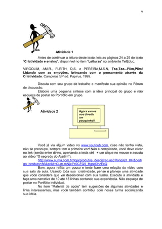 9
Atividade 1
Antes de continuar a leitura deste texto, leia as páginas 24 a 29 do texto
“Criatividade e ensino”, disponível no item “Leituras” no ambiente TelEduc.
VIRGOLIM, AM.R., FLEITH, D.S. e PEREIRA,M.S.N. Toc,Toc...Plim,Plim!
Lidando com as emoções, brincando com o pensamento através da
Criatividade. Campinas SP.ed. Papirus, 1999.
Discuta com seu grupo de trabalho e manifeste sua opinião no Fórum
de discussão.
Elabore uma pequena síntese com a idéia principal do grupo e não
esqueça de postar no Portfólio em grupo.
Atividade 2
Você já viu algum vídeo no www.youtoub.com, caso não tenha visto,
não se preocupe, sempre tem a primeira vez! Não é complicado, você deve clicar
no link (senão entre direto, apertando a tecla ctrl + um clique no mouse e assista
ao vídeo “O segredo do Aladim”).
http://www.suma.com.br/loja/produtos_descricao.asp?lang=pt_BR&codi
go_produto=86&gclid=CLm-mNjz2Y0CFQ9_Hgod0hzEcQ
Bom, agora reflita um pouco e tente fazer uma relação do vídeo com
sua sala de aula. Usando toda sua criatividade, pense e planeje uma atividade
que você considera que vai desenvolver com sua turma. Execute a atividade e
faça uma narrativa de 10 até 15 linhas contando sua experiência. Não esqueça de
postar no Portfólio individual.
No item “Material de apoio” tem sugestões de algumas atividades e
links interessantes, mas você também contribui com nossa turma socializando
sua idéia.
Agora vamos
nos divertir
um
pouquinho!!
 