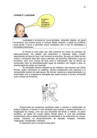 10
Unidade II: Ludicidade
Ludicidade é envolver-se numa atividade, utilizando objetos, em geral
brinquedos, que trazem prazer à criança. Neste contexto, o papel do professor
seria ajudar o aluno a aprender novos conteúdos com o uso de estratégias e
atividades prazerosas.
O brincar é uma ação que está presente em todos os períodos do
desenvolvimento. Os objetos que despertam o interesse lúdico mudam
dependendo da fase em que o ser humano se encontra. Se para um bebê de oito
meses o brinquedo ideal são cubos coloridos, de tamanhos diferentes e que se
encaixam, para uma criança de dois anos o interessante são os blocos de
construção, para os pré-adolescentes jogos de tabuleiro com regras e para os
adultos jogos de cartas, por exemplo.
As atividades lúdicas integram-se ao cotidiano das pessoas sob várias
formas, sejam individuais ou coletivas, sempre obedecendo aos aspectos e à
necessidade cultural de cada época. No brincar, casam-se a espontaneidade e a
criatividade com a progressiva aceitação das regras sociais e morais, brincando
que a criança se humaniza.
Comprovado em pesquisas científicas sobre o assunto e evidenciado na
prática cotidiana, o brincar é uma atividade que propicia o desenvolvimento e a
imaginação da criança, uma vez que brincando ela tende a realizar, no plano
simbólico, as ações do mundo adulto. Sendo assim, é uma das atividades
fundamentais para o desenvolvimento da identidade e da autonomia da criança.
Auxilia, inclusive, no desenvolvimento da atenção, imitação, memória,
imaginação, socialização, interação.
É necessário que a criança brinque para:
O prazer é
muito
importante,
em todos os
sentidos !!!
 