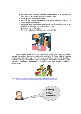 11
• expressar suas fantasias, desejos e experiências, pois no mundo do
faz-de-conta é possível destruir o que incomoda;
• dominar suas angústias e medos;
• exprimir sua natural agressividade de forma tranqüila e segura, de
modo socialmente aceito;
• aumentar suas experiências, aprender que é permitido errar e que
pode tentar de novo, sem críticas destrutivas;
• promover sua criatividade;
• favorecer toda expressão de sua personalidade.
A concepção atual do brincar nos leva a refletir que nesta atividade a
criança: cria e atua; elabora conhecimentos anteriores de forma própria, imitando,
imaginando, representando, comunicando, ativando a memória e atualizando
conhecimentos (compreende e amplia); imagina e interpreta a realidade; pensa e
soluciona problemas; transforma a função social dos objetos (exercita a
criatividade).
Fonte: http://novaescola.abril.uol.com.br/ed/128_dez99/html/brincando.htm
No link acima
tem a sugestão
de uma
brincadeira
passo a passo!!
 