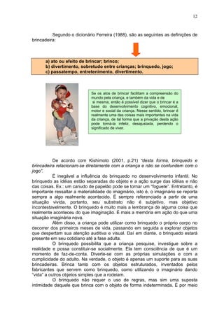 12
Segundo o dicionário Ferreira (1988), são as seguintes as definições de
brincadeira:
a) ato ou efeito de brincar; brinco;
b) divertimento, sobretudo entre crianças; brinquedo, jogo;
c) passatempo, entretenimento, divertimento.
De acordo com Kishimoto (2001, p.21) “desta forma, brinquedo e
brincadeira relacionam-se diretamente com a criança e não se confundem com o
jogo”.
É inegável a influência do brinquedo no desenvolvimento infantil. No
brinquedo as idéias estão separadas do objeto e a ação surge das idéias e não
das coisas. Ex.: um canudo de papelão pode se tornar um “foguete”. Entretanto, é
importante ressaltar a materialidade do imaginário, isto é, o imaginário se reporta
sempre a algo realmente acontecido. É sempre referenciado a partir de uma
situação vivida, portanto, seu substrato não é subjetivo, mas objetivo
incontestavelmente. O brinquedo é muito mais a lembrança de alguma coisa que
realmente aconteceu do que imaginação. É mais a memória em ação do que uma
situação imaginária nova.
Além disso, a criança pode utilizar como brinquedo o próprio corpo no
decorrer dos primeiros meses de vida, passando em seguida a explorar objetos
que despertam sua atenção auditiva e visual. Daí em diante, o brinquedo estará
presente em seu cotidiano até a fase adulta.
O brinquedo possibilita que a criança pesquise, investigue sobre a
realidade e possa constituir-se socialmente. Ela tem consciência de que é um
momento de faz-de-conta. Diverte-se com as próprias simulações e com a
cumplicidade do adulto. Na verdade, o objeto é apenas um suporte para as suas
brincadeiras. Brinca tanto com os objetos estruturados, inventados pelos
fabricantes que servem como brinquedo, como utilizando o imaginário dando
“vida” a outros objetos simples que a rodeiam.
O brinquedo não requer o uso de regras, mas sim uma suposta
intimidade daquele que brinca com o objeto de forma indeterminada. É por meio
Se os atos de brincar facilitam a compreensão do
mundo pela criança, e também da vida e de
si mesma, então é possível dizer que o brincar é a
base do desenvolvimento cognitivo, emocional,
motor e social da criança. Nesse sentido, brincar é
realmente uma das coisas mais importantes na vida
da criança, de tal forma que a privação desta ação
pode torná-la infeliz, desajustada, perdendo o
significado de viver.
 