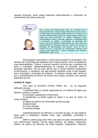 14
daquele brinquedo, assim estará realmente potencializando a construção do
conhecimento da criança sobre ele.
Se a criança está diferenciando cores, ao manipular livre e
prazerosamente um quebra-cabeça disponível na sala de aula,
a função educativa e a lúdica estão presentes. No entanto, se a
criança prefere empilhar peças do quebra-cabeça, fazendo de
conta que está construindo um castelo, certamente estão
contemplados o lúdico, a situação imaginária, a habilidade para
a construção do castelo, a criatividade na disposição das
cartas, mas não se garante a diferenciação das cores. Essa é a
especificidade do brinquedo educativo. Apesar da riqueza de
situações de aprendizagens que propicia, nunca se tem a
certeza de que a construção do conhecimento efetuado pela
criança será exatamente a mesma desejada pelo professor
(KISHIMOTO, 2001, p.37).
Na educação fundamental, a criança deve escolher os brinquedos, mas
também ser incentivada pelo professor para o desconhecido, como um desafio às
suas potencialidades. Todavia, é preciso motivá-lo de forma que a atividade não
perca a ludicidade. Independentemente da intenção do educador sobre o
brinquedo educativo, não se pode afirmar que a criança efetuará rapidamente
conhecimentos, é necessário que seja exposta repetidas vezes a esta situação,
sob a orientação e motivação do professor. O professor precisa estar ciente de
que o comportamento de brincar da criança nem sempre condizem com aqueles
esperados por ele.
Unidade III: Jogos
Com base no dicionário Ferreira (1988), tem - se, as seguintes
definições de jogo:
1) atividade física ou mental organizada por um sistema de regras que
definem a perda ou o ganho;
2) brinquedo, passatempo, divertimento;
3) passatempo ou loteria sujeita as regras e no qual, às vezes, se
arrisca dinheiro;
4) regras que devem ser observadas quando se joga;
5) jogo de azar;
6) o vício de jogar;
7) maneira de jogar.
Independentemente da definição ou conceito de jogo, um dos objetivos
deste texto é estabelecer relações entre: jogo, ludicidade, criatividade e
educação.
Definir a palavra jogo não é fácil, pois cada um pode compreendê-la de
uma determinada maneira. Têm-se jogos políticos, de adultos, tradicionais,
infantis, de xadrez, de adivinhar, de contar histórias, imaginativos, históricos;
Por
exemplo
 