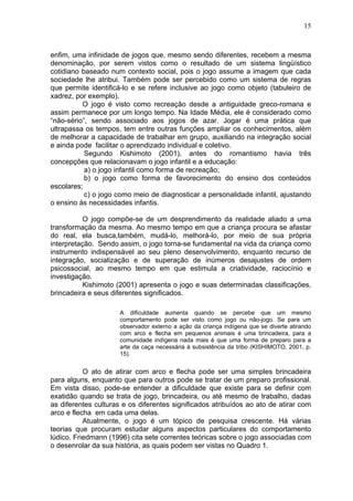 15
enfim, uma infinidade de jogos que, mesmo sendo diferentes, recebem a mesma
denominação, por serem vistos como o resultado de um sistema lingüístico
cotidiano baseado num contexto social, pois o jogo assume a imagem que cada
sociedade lhe atribui. Também pode ser percebido como um sistema de regras
que permite identificá-lo e se refere inclusive ao jogo como objeto (tabuleiro de
xadrez, por exemplo).
O jogo é visto como recreação desde a antiguidade greco-romana e
assim permanece por um longo tempo. Na Idade Média, ele é considerado como
“não-sério”, sendo associado aos jogos de azar. Jogar é uma prática que
ultrapassa os tempos, tem entre outras funções ampliar os conhecimentos, além
de melhorar a capacidade de trabalhar em grupo, auxiliando na integração social
e ainda pode facilitar o aprendizado individual e coletivo.
Segundo Kishimoto (2001), antes do romantismo havia três
concepções que relacionavam o jogo infantil e a educação:
a) o jogo infantil como forma de recreação;
b) o jogo como forma de favorecimento do ensino dos conteúdos
escolares;
c) o jogo como meio de diagnosticar a personalidade infantil, ajustando
o ensino às necessidades infantis.
O jogo compõe-se de um desprendimento da realidade aliado a uma
transformação da mesma. Ao mesmo tempo em que a criança procura se afastar
do real, ela busca,também, mudá-lo, melhorá-lo, por meio de sua própria
interpretação. Sendo assim, o jogo torna-se fundamental na vida da criança como
instrumento indispensável ao seu pleno desenvolvimento, enquanto recurso de
integração, socialização e de superação de inúmeros desajustes de ordem
psicossocial, ao mesmo tempo em que estimula a criatividade, raciocínio e
investigação.
Kishimoto (2001) apresenta o jogo e suas determinadas classificações,
brincadeira e seus diferentes significados.
A dificuldade aumenta quando se percebe que um mesmo
comportamento pode ser visto como jogo ou não-jogo. Se para um
observador externo a ação da criança indígena que se diverte atirando
com arco e flecha em pequenos animais é uma brincadeira, para a
comunidade indígena nada mais é que uma forma de preparo para a
arte da caça necessária à subsistência da tribo (KISHIMOTO, 2001, p.
15).
O ato de atirar com arco e flecha pode ser uma simples brincadeira
para alguns, enquanto que para outros pode se tratar de um preparo profissional.
Em vista disso, pode-se entender a dificuldade que existe para se definir com
exatidão quando se trata de jogo, brincadeira, ou até mesmo de trabalho, dadas
as diferentes culturas e os diferentes significados atribuídos ao ato de atirar com
arco e flecha em cada uma delas.
Atualmente, o jogo é um tópico de pesquisa crescente. Há várias
teorias que procuram estudar alguns aspectos particulares do comportamento
lúdico. Friedmann (1996) cita sete correntes teóricas sobre o jogo associadas com
o desenrolar da sua história, as quais podem ser vistas no Quadro 1.
 