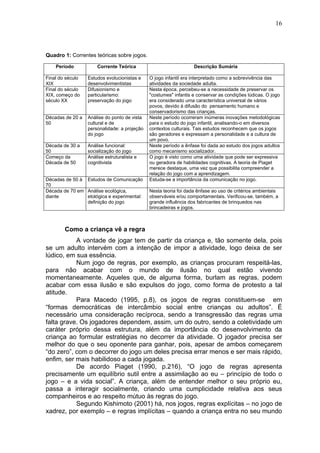 16
Quadro 1: Correntes teóricas sobre jogos.
Período Corrente Teórica Descrição Sumária
Final do século
XIX
Estudos evolucionistas e
desenvolvimentistas
O jogo infantil era interpretado como a sobrevivência das
atividades da sociedade adulta.
Final do século
XIX, começo do
século XX
Difusionismo e
particularismo:
preservação do jogo
Nesta época, percebeu-se a necessidade de preservar os
"costumes" infantis e conservar as condições lúdicas. O jogo
era considerado uma característica universal de vários
povos, devido à difusão do pensamento humano e
conservadorismo das crianças.
Décadas de 20 a
50
Análise do ponto de vista
cultural e de
personalidade: a projeção
do jogo
Neste período ocorreram inúmeras inovações metodológicas
para o estudo do jogo infantil, analisando-o em diversos
contextos culturais. Tais estudos reconhecem que os jogos
são geradores e expressam a personalidade e a cultura de
um povo.
Década de 30 a
50
Análise funcional:
socialização do jogo
Neste período a ênfase foi dada ao estudo dos jogos adultos
como mecanismo socializador.
Começo da
Década de 50
Análise estruturalista e
cognitivista
O jogo é visto como uma atividade que pode ser expressiva
ou geradora de habilidades cognitivas. A teoria de Piaget
merece destaque, uma vez que possibilita compreender a
relação do jogo com a aprendizagem.
Décadas de 50 à
70
Estudos de Comunicação Estuda-se a importância da comunicação no jogo.
Década de 70 em
diante
Análise ecológica,
etológica e experimental:
definição do jogo
Nesta teoria foi dada ênfase ao uso de critérios ambientais
observáveis e/ou comportamentais. Verificou-se, também, a
grande influência dos fabricantes de brinquedos nas
brincadeiras e jogos.
Como a criança vê a regra
A vontade de jogar tem de partir da criança e, tão somente dela, pois
se um adulto intervém com a intenção de impor a atividade, logo deixa de ser
lúdico, em sua essência.
Num jogo de regras, por exemplo, as crianças procuram respeitá-las,
para não acabar com o mundo de ilusão no qual estão vivendo
momentaneamente. Aqueles que, de alguma forma, burlam as regras, podem
acabar com essa ilusão e são expulsos do jogo, como forma de protesto a tal
atitude.
Para Macedo (1995, p.8), os jogos de regras constituem-se em
“formas democráticas de intercâmbio social entre crianças ou adultos”. É
necessário uma consideração recíproca, sendo a transgressão das regras uma
falta grave. Os jogadores dependem, assim, um do outro, sendo a coletividade um
caráter próprio dessa estrutura, além da importância do desenvolvimento da
criança ao formular estratégias no decorrer da atividade. O jogador precisa ser
melhor do que o seu oponente para ganhar, pois, apesar de ambos começarem
“do zero”, com o decorrer do jogo um deles precisa errar menos e ser mais rápido,
enfim, ser mais habilidoso a cada jogada.
De acordo Piaget (1990, p.216), “O jogo de regras apresenta
precisamente um equilíbrio sutil entre a assimilação ao eu – princípio de todo o
jogo – e a vida social”. A criança, além de entender melhor o seu próprio eu,
passa a interagir socialmente, criando uma cumplicidade relativa aos seus
companheiros e ao respeito mútuo às regras do jogo.
Segundo Kishimoto (2001) há, nos jogos, regras explícitas – no jogo de
xadrez, por exemplo – e regras implícitas – quando a criança entra no seu mundo
 