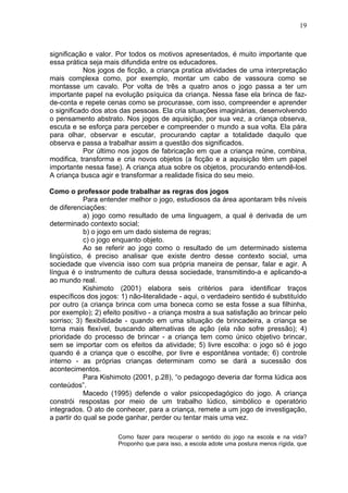 19
significação e valor. Por todos os motivos apresentados, é muito importante que
essa prática seja mais difundida entre os educadores.
Nos jogos de ficção, a criança pratica atividades de uma interpretação
mais complexa como, por exemplo, montar um cabo de vassoura como se
montasse um cavalo. Por volta de três a quatro anos o jogo passa a ter um
importante papel na evolução psíquica da criança. Nessa fase ela brinca de faz-
de-conta e repete cenas como se procurasse, com isso, compreender e aprender
o significado dos atos das pessoas. Ela cria situações imaginárias, desenvolvendo
o pensamento abstrato. Nos jogos de aquisição, por sua vez, a criança observa,
escuta e se esforça para perceber e compreender o mundo a sua volta. Ela pára
para olhar, observar e escutar, procurando captar a totalidade daquilo que
observa e passa a trabalhar assim a questão dos significados.
Por último nos jogos de fabricação em que a criança reúne, combina,
modifica, transforma e cria novos objetos (a ficção e a aquisição têm um papel
importante nessa fase). A criança atua sobre os objetos, procurando entendê-los.
A criança busca agir e transformar a realidade física do seu meio.
Como o professor pode trabalhar as regras dos jogos
Para entender melhor o jogo, estudiosos da área apontaram três níveis
de diferenciações:
a) jogo como resultado de uma linguagem, a qual é derivada de um
determinado contexto social;
b) o jogo em um dado sistema de regras;
c) o jogo enquanto objeto.
Ao se referir ao jogo como o resultado de um determinado sistema
lingüístico, é preciso analisar que existe dentro desse contexto social, uma
sociedade que vivencia isso com sua própria maneira de pensar, falar e agir. A
língua é o instrumento de cultura dessa sociedade, transmitindo-a e aplicando-a
ao mundo real.
Kishimoto (2001) elabora seis critérios para identificar traços
específicos dos jogos: 1) não-literalidade - aqui, o verdadeiro sentido é substituído
por outro (a criança brinca com uma boneca como se esta fosse a sua filhinha,
por exemplo); 2) efeito positivo - a criança mostra a sua satisfação ao brincar pelo
sorriso; 3) flexibilidade - quando em uma situação de brincadeira, a criança se
torna mais flexível, buscando alternativas de ação (ela não sofre pressão); 4)
prioridade do processo de brincar - a criança tem como único objetivo brincar,
sem se importar com os efeitos da atividade; 5) livre escolha: o jogo só é jogo
quando é a criança que o escolhe, por livre e espontânea vontade; 6) controle
interno - as próprias crianças determinam como se dará a sucessão dos
acontecimentos.
Para Kishimoto (2001, p.28), “o pedagogo deveria dar forma lúdica aos
conteúdos”.
Macedo (1995) defende o valor psicopedagógico do jogo. A criança
constrói respostas por meio de um trabalho lúdico, simbólico e operatório
integrados. O ato de conhecer, para a criança, remete a um jogo de investigação,
a partir do qual se pode ganhar, perder ou tentar mais uma vez.
Como fazer para recuperar o sentido do jogo na escola e na vida?
Proponho que para isso, a escola adote uma postura menos rígida, que
 
