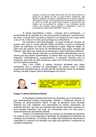 20
esqueça um pouco sua função instrumental. Por que não transformar a
escola em um espaço de jogo, no qual crianças, professores, qual
filósofos, pudessem recuperar a possibilidade de um pensar seguindo
boas regras? Ou seja, seria importante que se permitisse na escola que
os meios, ao menos por algum tempo, fossem os próprios fins das
tarefas; que se permitisse às crianças e aos professores serem
criativos, que tivessem prazer estético e conhecessem o gozo da
construção do conhecimento (MACEDO, 1995, p.10).
É preciso disponibilizar a todos – crianças, pais e professores – a
oportunidade de se aprender por meio de processos prazerosos, transformando-
se, assim, a escola (com sua postura rígida) em um espaço em que o jogo venha
a ser um fim, e não só um meio para se chegar ao conhecimento.
No processo ensino-aprendizagem, os jogos tornam-se recursos de
grande valor, pois a criança aprende melhor brincando e todos os conteúdos
podem ser ensinados por meio das brincadeiras e jogos. Segundo Piaget, os
jogos não são apenas uma forma de entretenimento para gastar energias das
crianças, mas meios que contribuem e enriquecem o desenvolvimento intelectual.
Não basta apenas transmitir os conhecimentos sistematizados sem os
valores que eles trazem subentendidos. É preciso fazer com que as crianças os
entendam, interpretando-os, questionando-os e buscando soluções para os
problemas. Isso pode ser feito usando-se o jogo como forma de conhecimento –
de forma lúdica e prazerosa.
Para Lima (1980), é preciso introduzir atividades que sejam
condizentes com o processo de aprendizagem da criança. Cabe à escola
proporcionar situações lúdicas, as quais são tão importantes quanto às atividades
formais (“de lápis e papel”) para a aprendizagem da criança.
O jogo e o desenvolvimento Infantil
A Psicologia do Desenvolvimento tem destacado que a brincadeira e o
jogo desempenham funções psicossociais, afetivas e intelectuais básicas no
processo de desenvolvimento infantil. O jogo se apresenta como atividade
dinâmica que vem satisfazer uma necessidade da criança, propiciando um
ambiente favorável que leve seu interesse pelo desafio das regras impostas por
uma situação imaginária, que pode ser considerada como um meio para o
desenvolvimento do pensamento abstrato.
Portanto, é fundamental inserir as crianças em atividades que permitam
um caminho que vai da imaginação à abstração de estratégias diversificadas de
resolução dos problemas. O processo de criação está diretamente relacionado à
imaginação e à estrutura da atividade com jogos que permitem o surgimento de
situações imaginárias.
Para entender melhor consultar texto complementar
“Jogo carimbador: esquemas de resolução e
importância educacional” (CARRACEDO E
MACEDO, 2000).
 