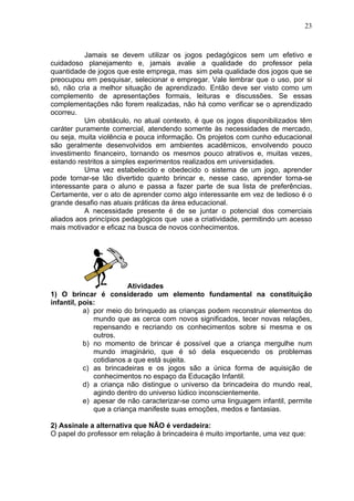 23
Jamais se devem utilizar os jogos pedagógicos sem um efetivo e
cuidadoso planejamento e, jamais avalie a qualidade do professor pela
quantidade de jogos que este emprega, mas sim pela qualidade dos jogos que se
preocupou em pesquisar, selecionar e empregar. Vale lembrar que o uso, por si
só, não cria a melhor situação de aprendizado. Então deve ser visto como um
complemento de apresentações formais, leituras e discussões. Se essas
complementações não forem realizadas, não há como verificar se o aprendizado
ocorreu.
Um obstáculo, no atual contexto, é que os jogos disponibilizados têm
caráter puramente comercial, atendendo somente às necessidades de mercado,
ou seja, muita violência e pouca informação. Os projetos com cunho educacional
são geralmente desenvolvidos em ambientes acadêmicos, envolvendo pouco
investimento financeiro, tornando os mesmos pouco atrativos e, muitas vezes,
estando restritos a simples experimentos realizados em universidades.
Uma vez estabelecido e obedecido o sistema de um jogo, aprender
pode tornar-se tão divertido quanto brincar e, nesse caso, aprender torna-se
interessante para o aluno e passa a fazer parte de sua lista de preferências.
Certamente, ver o ato de aprender como algo interessante em vez de tedioso é o
grande desafio nas atuais práticas da área educacional.
A necessidade presente é de se juntar o potencial dos comerciais
aliados aos princípios pedagógicos que use a criatividade, permitindo um acesso
mais motivador e eficaz na busca de novos conhecimentos.
Atividades
1) O brincar é considerado um elemento fundamental na constituição
infantil, pois:
a) por meio do brinquedo as crianças podem reconstruir elementos do
mundo que as cerca com novos significados, tecer novas relações,
repensando e recriando os conhecimentos sobre si mesma e os
outros.
b) no momento de brincar é possível que a criança mergulhe num
mundo imaginário, que é só dela esquecendo os problemas
cotidianos a que está sujeita.
c) as brincadeiras e os jogos são a única forma de aquisição de
conhecimentos no espaço da Educação Infantil.
d) a criança não distingue o universo da brincadeira do mundo real,
agindo dentro do universo lúdico inconscientemente.
e) apesar de não caracterizar-se como uma linguagem infantil, permite
que a criança manifeste suas emoções, medos e fantasias.
2) Assinale a alternativa que NÃO é verdadeira:
O papel do professor em relação à brincadeira é muito importante, uma vez que:
 