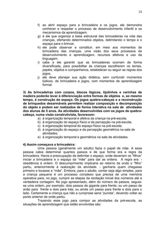 24
f) ao abrir espaço para a brincadeira e os jogos, ele demonstra
conhecer e respeitar o processo de desenvolvimento infantil e os
mecanismos da aprendizagem.
g) é ele que organiza a base estrutural das brincadeiras na vida das
crianças, ofertando determinados objetos, delimitando o tempo e o
espaço para o brincar.
h) ele pode observar e constituir, em meio aos momentos de
brincadeira das crianças, uma visão dos seus processos de
desenvolvimento e aprendizagem, recursos afetivos e uso da
linguagem.
i) cabe a ele garantir que as brincadeiras ocorram de forma
diversificada, para possibilitar às crianças escolherem os temas,
papéis, objetos e companheiros, estabelecer ou seguir as regras dos
jogos.
j) ele deve planejar sua ação didática, sem confundir momentos
lúdicos, de brincadeira e jogos, com momentos de aprendizagem
formal.
3) As brincadeiras com corpos, blocos lógicos, tijolinhos e varinhas de
madeira poderão levar à diferenciação entre formas de objetos e, ao mesmo
tempo, à construção do espaço. Os jogos quebra-cabeças e a reconstrução
de brinquedos desarmáveis permitem realizar composição e decomposição
do objeto e podem ser realizados de forma interativa na sala de atividades
dos alunos de 5 anos. As atividades desenvolvidas com os jogos de quebra-
cabeça, numa visão construtivista, favorecem:
a) à organização temporal e afetiva da criança na pré-escola;
b) à organização do espaço físico e da percepção na pré-escola;
c) à organização temporal do espaço físico na pré-escola;
d) à organização do espaço e da percepção geométrica na sala de
atividades;
e) à organização temporal e geométrica na sala de atividades.
4) Assim começava a brincadeira:
Uma pessoa (geralmente um adulto) fazia o papel de mãe. A essa
pessoa cabia determinar quantos passos e de que forma era a regra da
brincadeira. Havia a preocupação de delimitar o espaço, onde deveriam os “filhos”
iniciar a brincadeira e o espaço da “mãe” para dar as ordens. A regra era: -
obediência à ordem. O descumprimento implicaria ao retorno de onde o “filho”
partiu, anteriormente à realização da atividade. - ganharia quem chegasse
primeiro e tocasse a “mãe”. Embora, para o adulto, contar seja algo simples, para
a criança pequena é um processo complexo que precisa de uma memória
operativa para, no jogo, cumprir as etapas da recitação inicial dos números até a
verdadeira contagem. No jogo apresentado, além do número de passos, seguia-
se uma ordem, por exemplo: dois passos de gigante para frente; ou um passo de
anão para frente e dois para trás; ou ainda um passo para frente e dois para o
lado. Certamente a criança que não a cumprisse seria “punida”, devendo voltar ao
ponto anterior de onde partiu.
Trazendo esse jogo para compor as atividades da pré-escola, as
situações de aprendizagem que estão envolvidas são:
 
