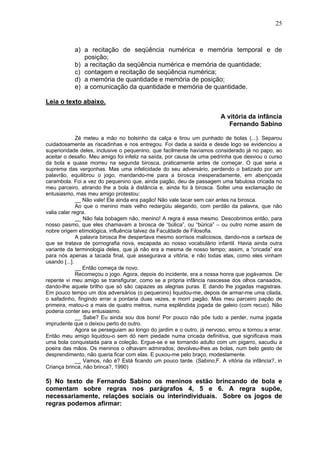 25
a) a recitação de seqüência numérica e memória temporal e de
posição;
b) a recitação da seqüência numérica e memória de quantidade;
c) contagem e recitação de seqüência numérica;
d) a memória de quantidade e memória de posição;
e) a comunicação da quantidade e memória de quantidade.
Leia o texto abaixo.
A vitória da infância
Fernando Sabino
Zé meteu a mão no bolsinho da calça e tirou um punhado de bolas (...). Separou
cuidadosamente as riscadinhas e nos entregou. Foi dada a saída e desde logo se evidenciou a
superioridade deles, inclusive o pequenino, que facilmente havíamos considerado já no papo, ao
aceitar o desafio. Meu amigo foi infeliz na saída, por causa de uma pedrinha que desviou o curso
da bola e quase morreu na segunda birosca, praticamente antes de começar. O que seria a
suprema das vergonhas. Mas uma infelicidade do seu adversário, perdendo o batizado por um
palavrão, equilibrou o jogo, mandando-me para a birosca inesperadamente, em abençoada
carambola. Foi a vez do pequenino que, ainda pagão, deu de passagem uma fabulosa cricada no
meu parceiro, atirando lhe a bola à distância e, ainda foi à birosca. Soltei uma exclamação de
entusiasmo, mas meu amigo protestou:
__ Não vale! Ele ainda era pagão! Não vale tacar sem cair antes na birosca.
Ao que o menino mais velho redargüiu alegando, com perdão da palavra, que não
valia calar regra.
__ Não fala bobagem não, menino! A regra é essa mesmo. Descobrimos então, para
nosso pasmo, que eles chamavam a birosca de “búlica”, ou “búrica” – ou outro nome assim de
nobre origem etimológica, influência talvez da Faculdade de Filosofia.
A palavra birosca lhe despertava mesmo sorrisos maliciosos, dando-nos a certeza de
que se tratava de pornografia nova, escapada ao nosso vocabulário infantil. Havia ainda outra
variante da terminologia deles, que já não era a mesma de nosso tempo; assim, a “cricada” era
para nós apenas a tacada final, que assegurava a vitória, e não todas elas, como eles vinham
usando [...].
__ Então começa de novo.
Recomeçou o jogo. Agora, depois do incidente, era a nossa honra que jogávamos. De
repente vi meu amigo se transfigurar, como se a própria infância nascesse dos olhos cansados,
dando-lhe aquele brilho que só são capazes as alegrias puras. E dando lhe jogadas magistrais.
Em pouco tempo um dos adversários (o pequenino) liquidou-me, depois de armar-me uma cilada,
o safadinho, fingindo errar a pontaria duas vezes, e morri pagão. Mas meu parceiro papão de
primeira, matou-o a mais de quatro metros, numa esplêndida jogada de galeio (com recuo). Não
poderia conter seu entusiasmo.
__ Sabe? Eu ainda sou dos bons! Por pouco não põe tudo a perder, numa jogada
imprudente que o deixou perto do outro.
Agora se perseguiam ao longo do jardim e o outro, já nervoso, errou e tornou a errar.
Então meu amigo liquidou-o sem dó nem piedade numa cricada definitiva, que significava mais
uma bola conquistada para a coleção. Ergue-se e se tornando adulto com um pigarro, sacudiu a
poeira das mãos. Os meninos o olhavam admirados; devolveu-lhes as bolas, num belo gesto de
desprendimento, não queria ficar com elas. E puxou-me pelo braço, modestamente.
__ Vamos, não é? Está ficando um pouco tarde. (Sabino,F. A vitória da infância?, in
Criança brinca, não brinca?, 1990)
5) No texto de Fernando Sabino os meninos estão brincando de bola e
comentam sobre regras nos parágrafos 4, 5 e 6. A regra supõe,
necessariamente, relações sociais ou interindividuais. Sobre os jogos de
regras podemos afirmar:
 