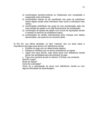 26
a) combinações sensório-motoras ou intelectuais com competição e
cooperação entre indivíduos;
b) combinações lúdicas do ser socializado nas quais se substituem
certas regras sociais entre indivíduos mais novos e indivíduos mais
velhos;
c) combinações simbólicas nas quais há uma coordenação cada vez
mais estreita de papéis e um total florescimento de socialização;
d) combinação de ajustes de papéis num círculo de aquisições sociais
e mentais no domínio do simbolismo lúdico;
e) combinações de caráter interindividual entre crianças com idades
aproximadas, nas quais há um encontro tácito.
6) Por fim, sua última atividade, no item “Leituras” tem um texto sobre a
importância dos jogos para alunos com deficiência mental.
• Escolha um jogo com um determinado objetivo.
• Explique e certifique que os alunos entenderam as regras.
• Jogue com seus alunos, caso tenha aluno com deficiência mental
pense nas estratégias para ele participar do jogo.
• Faça uma narrativa de até no máximo 15 linhas, nos contando:
Qual foi o jogo?
Quais as regras?
Como foi a atividade?
Como foi a participação do aluno com deficiência mental ou com
alguma dificuldade de aprendizagem.
 