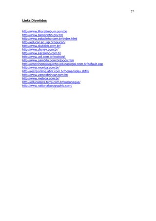 27
Links Divertidos
http://www.ilharatimbum.com.br/
http://www.plenarinho.gov.br/
http://www.estadinho.com.br/index.html
http://educar.sc.usp.br/youcan/
http://www.clubkids.com.br/
http://www.disney.com.br/
http://www.escaleno.com.br
http://www.uol.com.br/ecokids/
http://www.cambito.com.br/jogos.htm
http://omeninomaluquinho.educacional.com.br/default.asp
http://www.monica.com.br/
http://recreionline.abril.com.br/home/index.shtml
http://www.vamosbrincar.com.br/
http://www.meleca.com.br/
http://educaterra.terra.com.br/almanaque/
http://www.nationalgeographic.com/
 