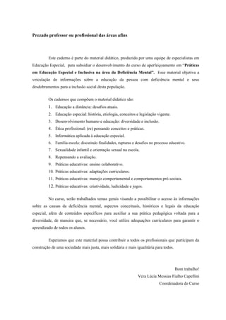 Prezado professor ou profissional das áreas afins
Este caderno é parte do material didático, produzido por uma equipe de especialistas em
Educação Especial, para subsidiar o desenvolvimento do curso de aperfeiçoamento em “Práticas
em Educação Especial e Inclusiva na área da Deficiência Mental”. Esse material objetiva a
veiculação de informações sobre a educação da pessoa com deficiência mental e seus
desdobramentos para a inclusão social desta população.
Os cadernos que compõem o material didático são:
1. Educação a distância: desafios atuais.
2. Educação especial: história, etiologia, conceitos e legislação vigente.
3. Desenvolvimento humano e educação: diversidade e inclusão.
4. Ética profissional: (re) pensando conceitos e práticas.
5. Informática aplicada à educação especial.
6. Família-escola: discutindo finalidades, rupturas e desafios no processo educativo.
7. Sexualidade infantil e orientação sexual na escola.
8. Repensando a avaliação.
9. Práticas educativas: ensino colaborativo.
10. Práticas educativas: adaptações curriculares.
11. Práticas educativas: manejo comportamental e comportamentos pró-sociais.
12. Práticas educativas: criatividade, ludicidade e jogos.
No curso, serão trabalhados temas gerais visando a possibilitar o acesso às informações
sobre as causas da deficiência mental, aspectos conceituais, históricos e legais da educação
especial, além de conteúdos específicos para auxiliar a sua prática pedagógica voltada para a
diversidade, de maneira que, se necessário, você utilize adequações curriculares para garantir o
aprendizado de todos os alunos.
Esperamos que este material possa contribuir a todos os profissionais que participam da
construção de uma sociedade mais justa, mais solidária e mais igualitária para todos.
Bom trabalho!
Vera Lúcia Messias Fialho Capellini
Coordenadora do Curso
 