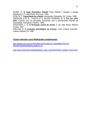 29
SLADE, P. O Jogo Dramático infantil (Trad. Belink,T. direção e edição
Abramovich, F.) São Paulo: Summus, 1978.
STOLTZ, T. Capacidade de criação: introdução. Petrópolis, RJ: Vozes, 1999.
VIRGOLIM, A M. R. ; FLEITH, D. S. NEVES- PEREIRA, M. S. Toc toc...plim
plim. Lidando com as emoções, brincando com o pensamento através da
criatividade. Campinas: Papirus, 1999.
VYGOTSKY, L. S. A formação social da mente. 3. ed. São Paulo: Martins
Fontes, 1991.
WALLON, H. A evolução psicológica da criança. Trad. Cristina Carvalho.
Lisboa: Edições 70, 1995.
Textos indicados como Bibliografia complementar:
http://pepsic.bvs-psi.org.[br/scielo.php?script=sci_arttext&pid=S1413-
5572001000200002&lng=es&nrm=is
http://www.cefd.ufes.br/lesef/textos/x_jogo_crian%C3%A7a_mental_chicon.htm
 