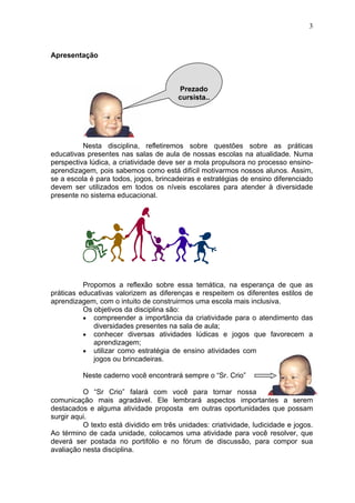 3
Apresentação
Nesta disciplina, refletiremos sobre questões sobre as práticas
educativas presentes nas salas de aula de nossas escolas na atualidade. Numa
perspectiva lúdica, a criatividade deve ser a mola propulsora no processo ensino-
aprendizagem, pois sabemos como está difícil motivarmos nossos alunos. Assim,
se a escola é para todos, jogos, brincadeiras e estratégias de ensino diferenciado
devem ser utilizados em todos os níveis escolares para atender à diversidade
presente no sistema educacional.
Propomos a reflexão sobre essa temática, na esperança de que as
práticas educativas valorizem as diferenças e respeitem os diferentes estilos de
aprendizagem, com o intuito de construirmos uma escola mais inclusiva.
Os objetivos da disciplina são:
• compreender a importância da criatividade para o atendimento das
diversidades presentes na sala de aula;
• conhecer diversas atividades lúdicas e jogos que favorecem a
aprendizagem;
• utilizar como estratégia de ensino atividades com
jogos ou brincadeiras.
Neste caderno você encontrará sempre o “Sr. Crio”
O “Sr Crio” falará com você para tornar nossa
comunicação mais agradável. Ele lembrará aspectos importantes a serem
destacados e alguma atividade proposta em outras oportunidades que possam
surgir aqui.
O texto está dividido em três unidades: criatividade, ludicidade e jogos.
Ao término de cada unidade, colocamos uma atividade para você resolver, que
deverá ser postada no portifólio e no fórum de discussão, para compor sua
avaliação nesta disciplina.
Prezado
cursista..
 