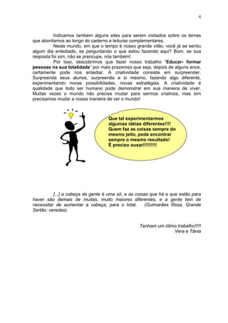 4
Indicamos também alguns sites para serem visitados sobre os temas
que abordamos ao longo do caderno e leituras complementares.
Neste mundo, em que o tempo é nosso grande vilão, você já se sentiu
algum dia entediado, se perguntando o que estou fazendo aqui? Bom, se sua
resposta foi sim, não se preocupe, nós também!
Por isso, descobrimos que fazer nosso trabalho “Educar- formar
pessoas na sua totalidade” por mais prazeroso que seja, depois de alguns anos,
certamente pode nos entediar. A criatividade consiste em surpreender.
Surpreenda seus alunos, surpreenda a si mesmo, fazendo algo diferente,
experimentando novas possibilidades, novas estratégias. A criatividade é
qualidade que todo ser humano pode demonstrar em sua maneira de viver.
Muitas vezes o mundo não precisa mudar para sermos criativos, mas sim
precisamos mudar a nossa maneira de ver o mundo!
[...] a cabeça da gente é uma só, e as coisas que há e que estão para
haver são demais de muitas, muito maiores diferentes, e a gente tem de
necessitar de aumentar a cabeça, para o total. (Guimarães Rosa, Grande
Sertão: veredas).
Tenham um ótimo trabalho!!!!!
Vera e Tânia
Que tal experimentarmos
algumas idéias diferentes!!!!
Quem faz as coisas sempre do
mesmo jeito, pode encontrar
sempre o mesmo resultado!
É preciso ousar!!!!!!!!!
 