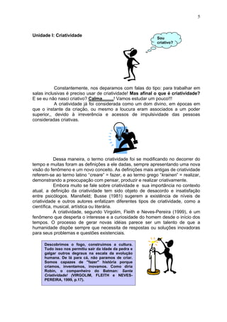 5
Unidade I: Criatividade
Constantemente, nos deparamos com falas do tipo: para trabalhar em
salas inclusivas é preciso usar de criatividade! Mas afinal o que é criatividade?
E se eu não nasci criativo? Calma.........! Vamos estudar um pouco!!!
A criatividade já foi considerada como um dom divino, em épocas em
que o instante da criação, ou mesmo a loucura eram associados a um poder
superior,, devido à irreverência e acessos de impulsividade das pessoas
consideradas criativas.
Dessa maneira, o termo criatividade foi se modificando no decorrer do
tempo e muitas foram as definições a ele dadas, sempre apresentando uma nova
visão do fenômeno e um novo conceito. As definições mais antigas de criatividade
referem-se ao termo latino “creare” = fazer, e ao termo grego “krainen” = realizar,
demonstrando a preocupação com pensar, produzir e realizar criativamente.
Embora muito se fale sobre criatividade e sua importância no contexto
atual, a definição da criatividade tem sido objeto de desacordo e insatisfação
entre psicólogos. Mansfield; Busse (1981) sugerem a existência de níveis de
criatividade e outros autores enfatizam diferentes tipos de criatividade, como a
científica, musical, artística ou literária.
A criatividade, segundo Virgolim, Fleith e Neves-Pereira (1999), é um
fenômeno que desperta o interesse e a curiosidade do homem desde o início dos
tempos. O processo de gerar novas idéias parece ser um talento de que a
humanidade dispõe sempre que necessita de respostas ou soluções inovadoras
para seus problemas e questões existenciais.
Descobrimos o fogo, construímos a cultura.
Tudo isso nos permitiu sair da idade da pedra e
galgar outros degraus na escala da evolução
humana. De lá para cá, não paramos de criar.
Somos capazes de "fazer" história porque
criamos, inventamos, inovamos. Como diria
Robin, o companheiro do Batman: Santa
Criativídade! (VIRGOLIM, FLEITH e NEVES-
PEREIRA, 1999, p.17).
Sou
criativo?
 