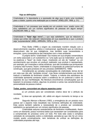 6
Veja as definições:
Criatividade é “a descoberta e a expressão de algo que é tanto uma novidade
para o criador, quanto uma realização por si mesma” (KNELLER, 1968, p. 31).
Criatividade é “um processo que resulta em um produto novo, aceito como útil
e/ou satisfatório por um número significativo de pessoas em algum tempo”
(ALENCAR,1995, p. 102).
Criatividade é “fazer algo novo”[...} que seja satisfatório, que se relacione a
coisas que antes não estavam relacionadas em sua experiência e que o produto
seja “surpreendente” (MIEL; ARRUDA, 1976, p. 24).
Para Stoltz (1999) a origem da criatividade mantém relação com o
desenvolvimento cognitivo, afetivo e motivacional, significando que os indivíduos
desenvolvem não só sua inteligência, mas também suas necessidades e
emoções, como conseqüência das interações com o meio ambiente.
O próprio termo “criatividade“ nos mostra em sua simples nomenclatura
um verbo associado a um substantivo ou “uma ação que se materializa”, que traz
na essência o “fazer” de modo ímpar, mostrando um ato de “realizar” ou um
acontecimento que envolve um produzir realizador cujo produto é representado,
por exemplo, por invenções e obras artísticas, que são novidades que enriquecem
a própria vida humana. Assim, criatividade é a expressão do potencial humano de
construção, que gera produtos em seu processo (SAKAMOTO, 1999)
Considerando as variadas conceituações de criatividade, temos de ter
em vista que não são “verdades únicas”, mas faces complementares que tentam
traduzir a realidade do fenômeno criador. Todavia, a maioria dos estudiosos da
criatividade apresenta consenso sobre a existência de um potencial e sobre os
aspectos de sua manifestação. Na literatura encontramos conceituações que se
baseiam no processo criativo, algumas no produto e outras nas características de
personalidade da pessoa criativa.
Todas, porém, concordam em alguns aspectos como:
a) um produto para ser considerado criativo deve ter o atributo da
novidade;
b) deve ser apropriado, útil, válido em algum momento no tempo e na
cultura.
Segundo Alencar e Blumen (1993), a emergência de um produto novo
parece ser o aspecto mais ressaltado nas inúmeras definições de criatividade.
Esta autora também salienta a necessidade de o produto ser considerado
satisfatório ou apropriado por um número significativo de pessoas.
Criatividade assume características de fenômeno multifacetado. Assim
como um diamante, possui inúmeros lados que necessitam ser considerados para
a compreensão do processo como um todo. Por toda esta vasta e complexa
variedade de concepções sobre a criatividade, percebe-se que não há um único
modelo aceito universalmente, nem tentativas de unificar as definições de
criatividade propostas até hoje.
 