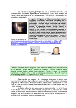 7
Os estudos de Vygotsky (1991) a respeito do fenômeno criativo e suas
características trouxeram significativas contribuições para esse campo do
conhecimento, especialmente se considerarmos a maneira clara e objetiva como
conceituou criatividade.
Imagem do raio retirada de :
http://images.google.com.br/images?sourceid=navclient&hl=pt-BR&ie=UTF-
8&rls=GGLJ,GGLJ:2006-28,GGLJ:pt-BR&q=raio&cr=countryBR&oe=UTF-
8&um=1&sa=N&tab=wi
De forma simples e criativa, Virgolim, Fleith e Pereira (1999) concluem que somos
todos criativos, somos todos capazes de produzir, construir, inventar novos
objetos, coisas, idéias, ações, reformulações. Temos o poder de produzir
elementos e conhecimentos novos, nascemos dotados deste potencial, trazemos
como herança da espécie a habilidade de criar.
Examinando os escritos de indivíduos altamente criativos que
experimentaram picos e depressões em sua produção e analisando os estudos de
biografias e autobiografias desses indivíduos, observa-se a emergência de uma
série de características que se sobressaem nesses sujeitos. Entre outras, Alencar
(1995) destaca:
a) treino intensivo em sua área de conhecimento – a criatividade
apresenta-se em função do conhecimento, imaginação e avaliação. De forma
similar, quanto maior o conhecimento, maior o número de padrões, combinações
ou idéias que se pode alcançar; a bagagem de conhecimento é fundamental. O
conhecimento necessário varia de área para área.
A sugestão de Vygotsky foi elaborar uma analogia entre os
fenômenos criatividade e eletricidade. Percebemos que a
eletricidade está presente em eventos de diferentes
magnitudes. Existe em grande quantidade nas grandes
tempestades, com seus raios e trovões, mas ocorre
também na pequenina lâmpada, quando ligamos o
interruptor. A eletricidade é a mesma, o fenômeno é o
mesmo, só que expresso com intensidades diferentes. A
criatividade se processa da mesma forma. Todos somos
portadores dessa energia criativa. Alguns vão apresentá-la
de forma gigantesca; outros vão irradiar a mesma energia
só que de maneira suave, discreta. A energia é a mesma, a
capacidade também, apenas distribuídas de forma
diferenciada.
Preste
Muita
atenção!!!
 