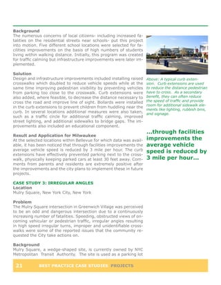 Background
The numerous concerns of local citizens- including increased fa-
talities on the residential streets near schools- put this project
into motion. Five different school locations were selected for fa-
cilities improvements on the basis of high numbers of students
living within walking distance. Initially, this program was created
for traffic calming but infrastructure improvements were later im-
plemented.

Solution
Design and infrastructure improvements included installing raised     Above: A typical curb exten-
crosswalks which doubled to reduce vehicle speeds while at the        sion. Curb extensions are used
same time improving pedestrian visibility by preventing vehicles      to reduce the distance pedestrian
from parking too close to the crosswalk. Curb extensions were         have to cross. As a secondary
also added, where feasible, to decrease the distance necessary to     benefit, they can often reduce
cross the road and improve line of sight. Bollards were installed     the speed of traffic and provide
                                                                      room for additional sidewalk ele-
in the curb extensions to prevent children from huddling near the
                                                                      ments like lighting, rubbish bins,
curb. In several locations additional measures were also taken,       and signage.
such as a traffic circle for additional traffic calming, improved
street lighting, and additional sidewalks to bridge gaps. The im-
provements also included an educational component.
                                                                      ...through facilities
Result and Application for Milwaukee
At the selected locations within Bellevue for which data was avail-   improvements the
able, it has been noticed that through facilities improvements the    average vehicle
average vehicle speed is reduced by 3 mile per hour. The curb         speed is reduced by
extensions have effectively prevented parking next to the cross-
walk, physically keeping parked cars at least 30 feet away. Com-      3 mile per hour...
ments from parents and residents are extremely positive after
the improvements and the city plans to implement these in future
projects.

CASE STUDY 3: IRREGULAR ANGLES
Location
Mulry Square, New York City, New York

Problem
The Mulry Square intersection in Greenwich Village was perceived
to be an odd and dangerous intersection due to a continuously
increasing number of fatalities. Speeding, obstructed views of on-
coming vehicular or pedestrian traffic, irregular angles resulting
in high speed irregular turns, improper and unidentifiable cross-
walks were some of the reported issues that the community re-
quested the City take actions on.

Background
Mulry Square, a wedge-shaped site, is currently owned by NYC
Metropolitan Transit Authority. The site is used as a parking lot

 21          BEST PRACTICE CASE STUDIES PROJECTS
 