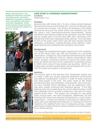 Below: Reinvestment in the         CASE STUDY 5: ECONOMIC DISINVESTMENT
pedestrian experience included     Location
new brick pavers, bluestone        Washington, D.C.
pedestrian crossings, a planting
strip, new lighting, bike racks,
                                   Problem
and trash receptacles. These
improvements proved essential
                                   Barracks Row (8th Street SE) a ¾-mile, 6-block stretch between
to new retail business growth on   Pennsylvania Avenue and M Street SE, is one of the District’s old-
this D.C. street                   est commercial corridors. The century old buildings in the oldest
                                   commercial strip give the street charm and character, but over
                                   the years it had experienced economic disinvestment. Vacant
                                   storefronts and loitering added to the perception that 8th Street
                                   was an unsafe place to be and shop after dark. Merchants com-
                                   plained that there was inadequate public parking. Time had taken
                                   its toll on the public realm which was left with cracked concrete
                                   sidewalks, inconsistent roadway-focused street lighting, inade-
                                   quate parking and weathered and unhealthy street trees.

                                   Background
                                   The Capitol Hill neighborhood began organizing for the revitaliza-
                                   tion of 8th Street years ago with the formation of a non-profit
                                   organization. It began by using materials and following the model
                                   provided by the National Trust for Historic Preservation’s Main
                                   Street program. Continuous efforts to improve the public realm
                                   along the street fell short so the organization expressed concern
                                   to DDOT and a study of local streets was launched. DDOT con-
                                   tracted with a private transportation and landscaping firm to con-
                                   duct the study and prepare a concept plan.

                                   Solution
                                   The primary goal of the Barracks Row streetscape project was
                                   to create a safe and visually appealing pedestrian environment
                                   and address transportation concerns in order to foster business
                                   and retail growth in the area. The public realm on 8th Street
                                   and Barracks Row was completely reconstructed. New brick-pav-
                                   ers were installed within sidewalks, and key pedestrian cross-
                                   ings were visually enhanced with bluestone paving. A five foot
                                   planting strip was created along the curb to absorb surface runoff
                                   from sidewalks and to provide a continuous root zone for newly
                                   planted street trees. The project also provided for new globe
                                   lights, bicycle racks, and trash receptacles. Additionally, 92 new
                                   American Elm trees were donated and planted by a local “green”
                                   organization. Loriope was planted in tree boxes as edging and a
                                   public park was replanted and enhanced. In response to concerns
                                   regarding the neighborhood’s lack of adequate parking, angled
                                   parking was created along the street to replace the existing paral-
                                   lel on-street parking.

                                   The new configuration has increased the overall number of park-

PEDESTRIAN PLANNING: MILWAUKEE
BEST PRACTICE’S FOR PEDESTRIAN POLICIES, PROGRAMS, AND PROJECTS
                                                                                                24
 
