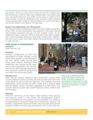 ing spaces- which are short time meters to ensure a steady sup-
ply of parking in front of retail uses. Additionally, a one block area
was converted from one-way traffic to two-way, in order to pro-
mote greater access to storefronts and increase traffic mobility.
These changes were made to help revitalize the commercial area,
one of the oldest in the District of Columbia.

Result and Application for Milwaukee
The Barrack’s Row revitalization effort has been highly successful.
Since 1999, 43 new businesses have opened in the area (includ-
ing business expansion through 12 new outdoor cafes), 51 fa-
cades have been restored, 198 net new jobs have been created,
and 3 new traditional buildings have been constructed. Pedestri-
ans now have a safer and more welcoming environment in which
to walk around.

CASE STUDY 6: ROUNDABOUT
Location
Abita Springs, LA

Problem
Strange configuration of the main
intersection of Abita Springs round-
about area resulted in vehicles speed-
ing and higher traffic during peak
hours. Even with the Tammany Trace
pedestrian and bicycle facility adja-
cent to the intersection, the environ-
ment of the Abita Springs historic dis-
trict remained unsafe for pedestrians
and other non-motorized traffic.
Background                                                               Above: New sidewalk pavers,
Abita Springs Historic District’s main intersection routes traffic       bluestone pavers, trash recep-
counterclockwise where Louisiana 59 and 36 meet with exits onto          tacles, and other sidewalk im-
Level Street as well as the two highways. The complex four-way           provements transformed not only
                                                                         the pedestrian realm, but spurred
intersection, which borders the town center and is close to Abita
                                                                         economic development in Wash-
Springs Middle School, had been regulated by a traffic light. The        ington D.C.
current lighting system has created backups which extend onto
the freeways.

Solution
With the consensus of the Mayor, Abita Springs Town Council
and business owners in the vicinity, the transportation depart-
ment committed to take actions to accommodate the needs of
all stakeholders during the design and construction phases. The
highway department measured traffic volume at the inter-section
at about 14,000 vehicles a day pre-Katrina and 17,000 after the


 25          BEST PRACTICE CASE STUDIES PROJECTS
 